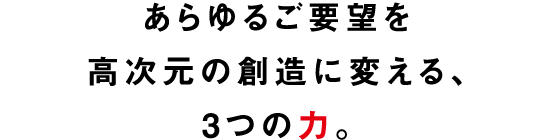 あらゆるご要望を高次元の創造に変える、3つの力。