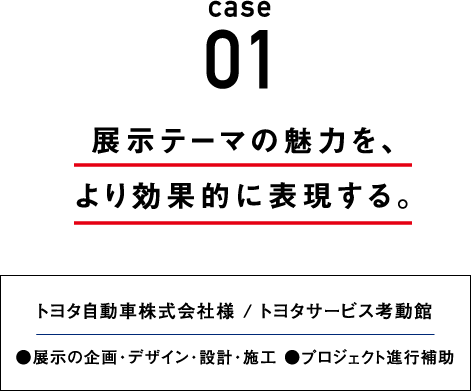 case01 展示テーマの魅力を、より効果的に表現する。 トヨタ自動車株式会社様 / トヨタサービス考動館●展示の企画・デザイン・設計 ●プロジェクト進行補助